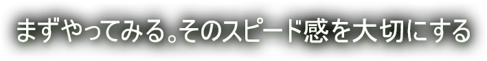 まずやってみる。そのスピード感を大切にする